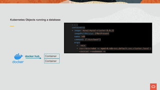 Kubernetes Objects running a database
Container
Container
docker hub
. . .
containers:
- image: mysql/mysql-cluster:8.0.22
imagePullPolicy: IfNotPresent
name: ndb
command: ["/bin/bash"]
args:
- -ecx
- /usr/sbin/ndbd -c mgmd-0.ndb-svc.default.svc.cluster.local 
—initial --nodaemon -v
 