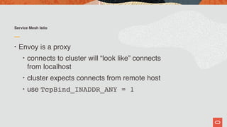 Service Mesh Istio
• Envoy is a proxy
• connects to cluster will “look like” connects  
from localhost
• cluster expects connects from remote host
• use TcpBind_INADDR_ANY = 1
 