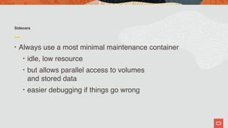 Sidecars
• Always use a most minimal maintenance container
• idle, low resource
• but allows parallel access to volumes  
and stored data
• easier debugging if things go wrong
 