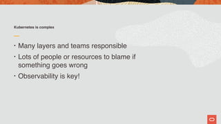 Kubernetes is complex
• Many layers and teams responsible
• Lots of people or resources to blame if  
something goes wrong
• Observability is key!
 