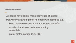 PodAffinity and AntiAffinity
• All nodes have labels, make heavy use of labels!
• PodAffinity allows to prefer k8 nodes with labels to e.g.
• keep database nodes apart across racks or ADs
• avoid collocation of instances sharing  
same data
• prefer faster storage (e.g. SSD)
 