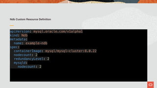 Ndb Custom Resource Definition
apiVersion: mysql.oracle.com/v1alpha1
kind: Ndb
metadata:
name: example-ndb
spec:
containerImage: mysql/mysql-cluster:8.0.22
nodecount: 2
redundancyLevel: 2
mysqld:
nodecount: 2
 