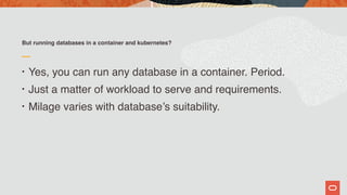 But running databases in a container and kubernetes?
• Yes, you can run any database in a container. Period.
• Just a matter of workload to serve and requirements.
• Milage varies with database’s suitability.
 
