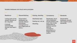 Suitable databases and cloud native principles
Resilience
Losing parts of the
system should not
be a big deal.
It should
automatically
recover and heal it
self.
Shared-Nothing
Cloud-native
databases can
operate without
centralized
management or
any single point of
failure.
Scaling, sharding
Distributed data
Scaling out, not up
Sharding.
Distributed, cloud-
native databases
should present a the
same view of data
independent of
instance queried.
With the
consistency
guarantees of a
single-machine
system.
Standards
Cloud-native
databases should
also support query
standards.
Consistency
 