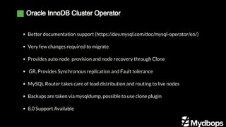 Oracle InnoDB Cluster Operator
Better documentation support (https://dev.mysql.com/doc/mysql-operator/en/)
Very few changes required to migrate
Provides auto node provision and node recovery through Clone
 GR, Provides Synchronous replication and Fault tolerance
MySQL Router takes care of load distribution and routing to live nodes
Backups are taken via mysqldump, possible to use clone plugin
8.0 Support Available
 