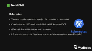 Trend Shift
Kubernetes:
The most popular open source project for container orchestration
Cloud native and K8S service available in AWS, Azure and GCP
Offer rapidly scalable approach on containers
Infrastructure as a code, Now being pushed to database systems as well (stateful)
 