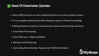 Need Of Kubernetes Operator
Native K8S functions are more sophisticated for to run the stateless system
To run complex stateful system like database requires, Product knowledge
Making database containers on production requires a lot of design decisions  
Auto Node Provisioning
Fault Tolerance / High Availability 
Backups and Monitoring
Up Scaling, Down Scaling / Appropriate Traffic Distribution
 