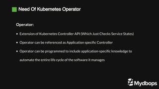 Need Of Kubernetes Operator
Operator:
Extension of Kubernetes Controller API (Which Just Checks Service States)
Operator can be referenced as Application specific Controller 
Operator can be programmed to include application-specific knowledge to
automate the entire life cycle of the software it manages
 