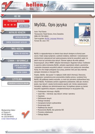 IDZ DO
         PRZYK£ADOWY ROZDZIA£

                           SPIS TRE CI   MySQL. Opis jêzyka
           KATALOG KSI¥¯EK               Autor: Paul Dubois
                                         T³umaczenie: Pawe³ Gonera, Anna Zawadzka
                                         ISBN: 83-7361-688-8
                      KATALOG ONLINE     Tytu³ orygina³u: MySQL Language Reference
                                         Format: B5, stron: 472
       ZAMÓW DRUKOWANY KATALOG


              TWÓJ KOSZYK
                    DODAJ DO KOSZYKA     MySQL to najpopularniejsza na wiecie baza danych dostêpna na licencji open
                                         source. Dziêki swojej wydajno ci, szybko ci dzia³ania, stabilno ci i rozbudowanym
                                         mechanizmom zabezpieczeñ jest wykorzystywana niemal do wszystkich zadañ, do
         CENNIK I INFORMACJE             jakich mo¿e byæ potrzebna baza danych. Stanowi zaplecze dla wielu aplikacji
                                         korporacyjnych, witryn WWW i sklepów internetowych. Bogactwo funkcji i mo¿liwo ci
                   ZAMÓW INFORMACJE      to ogromna zaleta rodowiska MySQL, jednak¿e zapamiêtanie sk³adni, parametrów
                     O NOWO CIACH        i sposobów stosowania wszystkich poleceñ i rozszerzeñ jest praktycznie niemo¿liwe.
                                         Ka¿dy, kto chce biegle pos³ugiwaæ siê t¹ baz¹, powinien mieæ pod rêk¹ materia³y
                       ZAMÓW CENNIK      opisuj¹ce stosowany w niej jêzyk SQL.
                                         Ksi¹¿ka „MySQL. Opis jêzyka” to najlepsze ród³o takich informacji. Stworzona,
                                         zredagowana i sprawdzona przez pracowników dzia³ów pomocy i produkcji firmy
                 CZYTELNIA               MySQL AB publikacja zawiera wszystko, co mo¿e byæ potrzebne u¿ytkownikowi bazy
                                         danych MySQL. Przedstawia zarówno zagadnienia podstawowe, takie jak: struktura
          FRAGMENTY KSI¥¯EK ONLINE       jêzyka, typy danych i zasady konstruowania zapytañ, jak i tematy zaawansowane:
                                         transakcje, replikacjê oraz administrowanie baz¹. Szczegó³owo opisane s¹ równie¿
                                         wszystkie zagadnienia zwi¹zane z zaimplementowanym w niej jêzykiem SQL.
                                            • Podstawowe informacje o MySQL
                                            • Jêzyk SQL — instrukcje, typy danych, funkcje i operatory
                                            • Zapytania
                                            • Definiowanie danych
                                            • Obs³uga transakcji
                                            • Zarz¹dzanie kontami u¿ytkowników
                                            • Konserwacja tabel
                                            • Replikacja baz danych
Wydawnictwo Helion                          • Rozszerzenia MySQL dla systemów GIS
ul. Chopina 6                               • Procedury sk³adowane
44-100 Gliwice                              • Obs³uga b³êdów
tel. (32)230-98-63
e-mail: helion@helion.pl
 