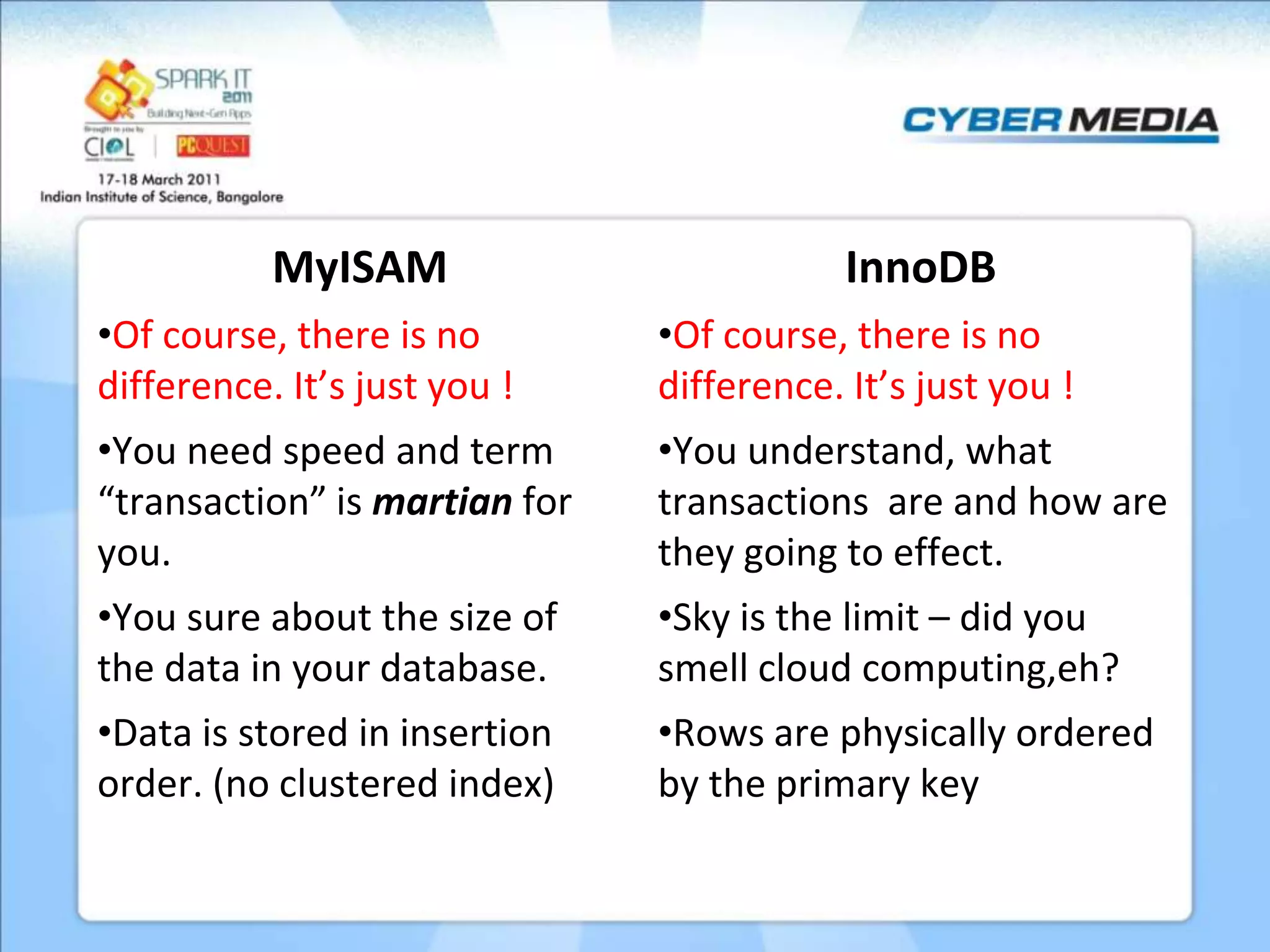 MyISAM InnoDB •Of course, there is no •Of course, there is no difference. It’s just you ! difference. It’s just you ! •You need speed and term •You understand, what “transaction” is martian for transactions are and how are you. they going to effect. •You sure about the size of •Sky is the limit – did you the data in your database. smell cloud computing,eh? •Data is stored in insertion •Rows are physically ordered order. (no clustered index) by the primary key 