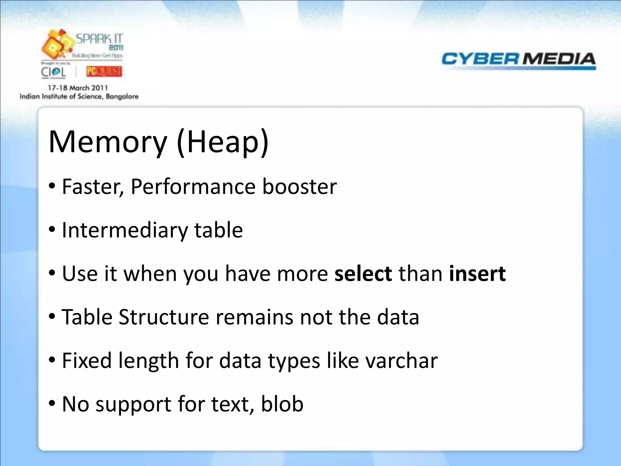Memory (Heap) • Faster, Performance booster • Intermediary table • Use it when you have more select than insert • Table Structure remains not the data • Fixed length for data types like varchar • No support for text, blob 