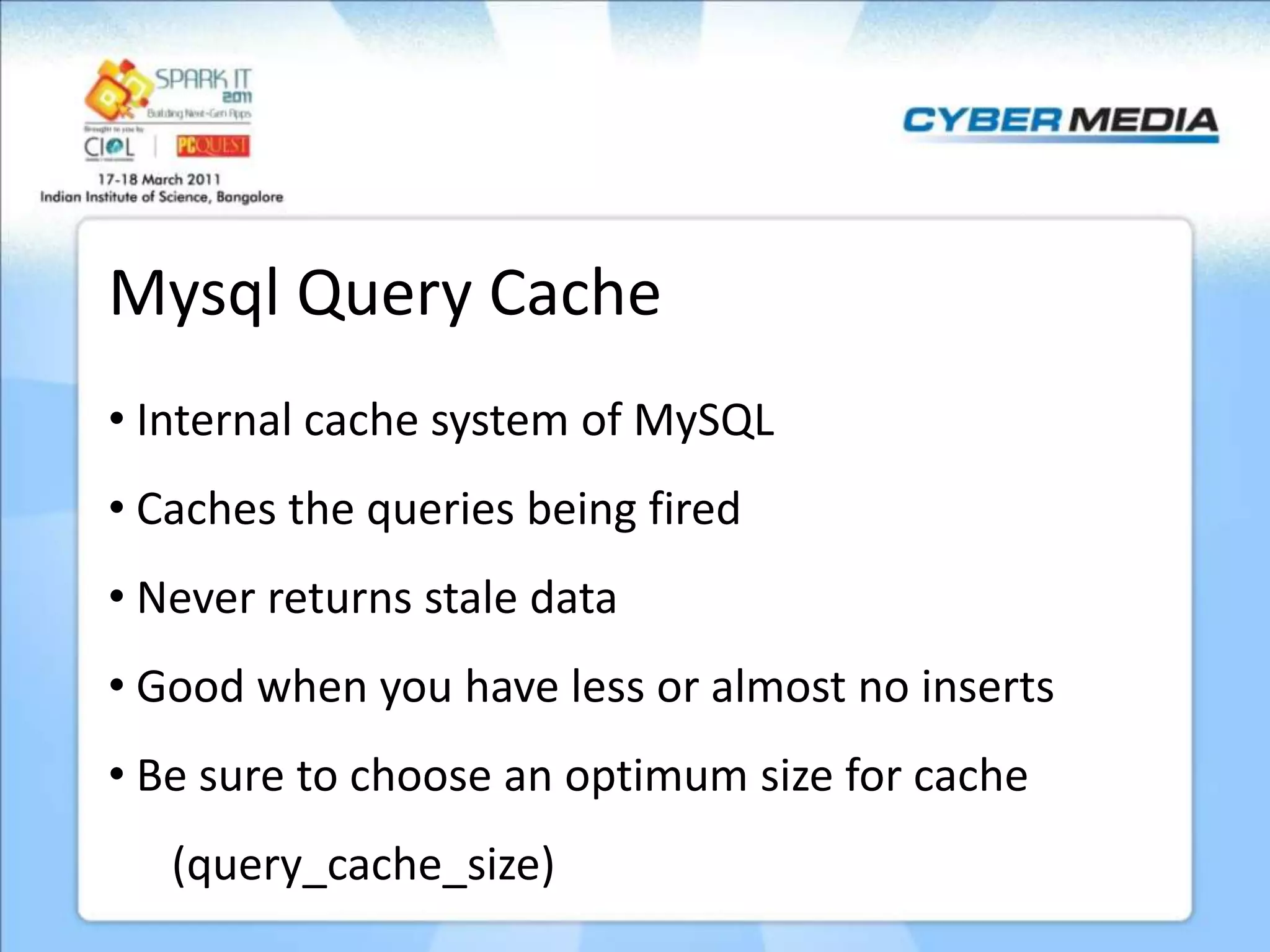 Mysql Query Cache • Internal cache system of MySQL • Caches the queries being fired • Never returns stale data • Good when you have less or almost no inserts • Be sure to choose an optimum size for cache (query_cache_size) 