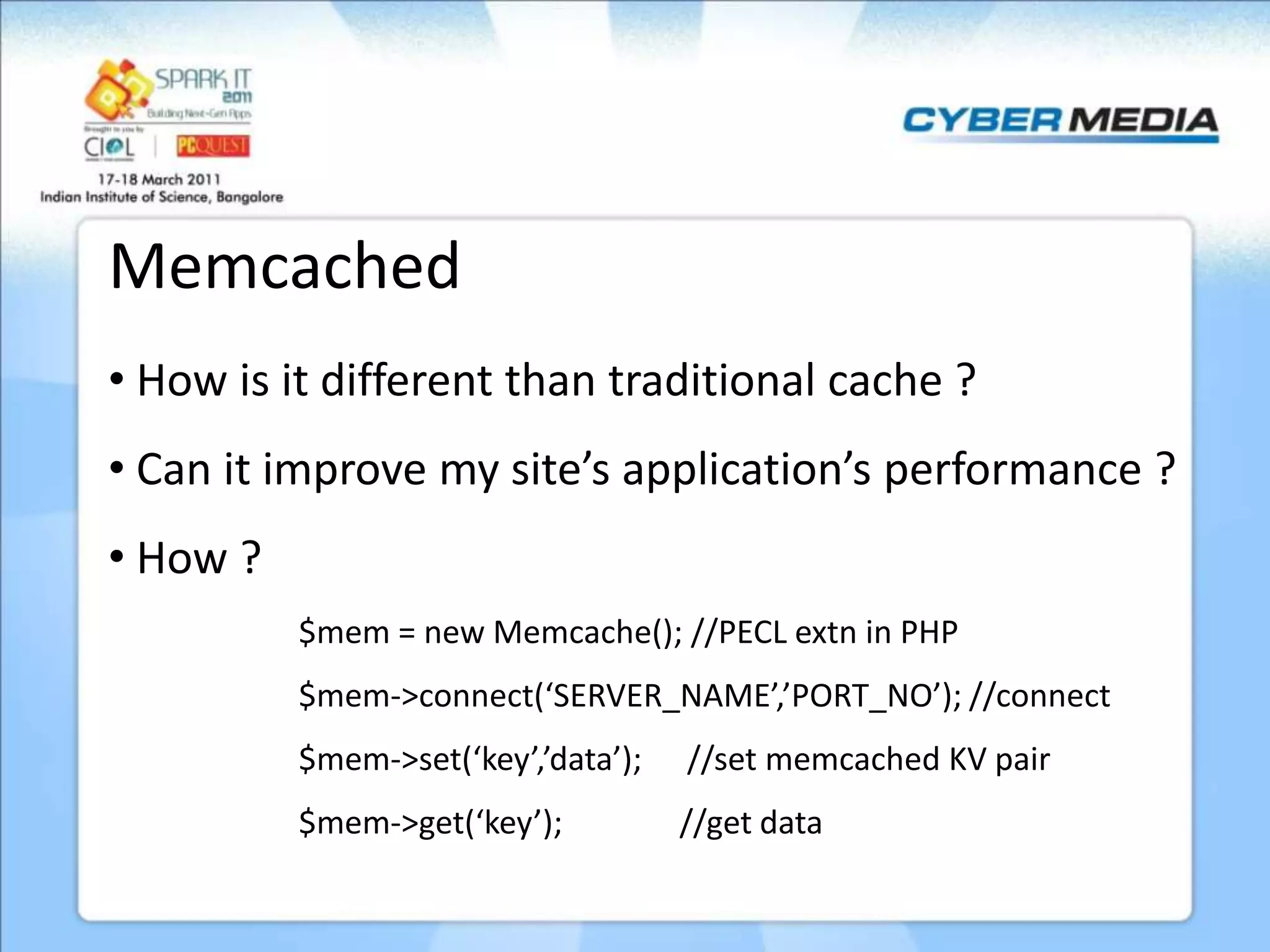 Memcached • How is it different than traditional cache ? • Can it improve my site’s application’s performance ? • How ? $mem = new Memcache(); //PECL extn in PHP $mem->connect(‘SERVER_NAME’,’PORT_NO’); //connect $mem->set(‘key’,’data’); //set memcached KV pair $mem->get(‘key’); //get data 