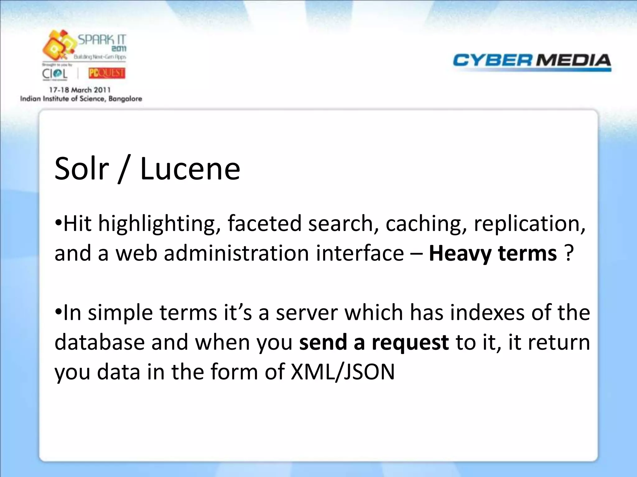 Solr / Lucene •Hit highlighting, faceted search, caching, replication, and a web administration interface – Heavy terms ? •In simple terms it’s a server which has indexes of the database and when you send a request to it, it return you data in the form of XML/JSON 
