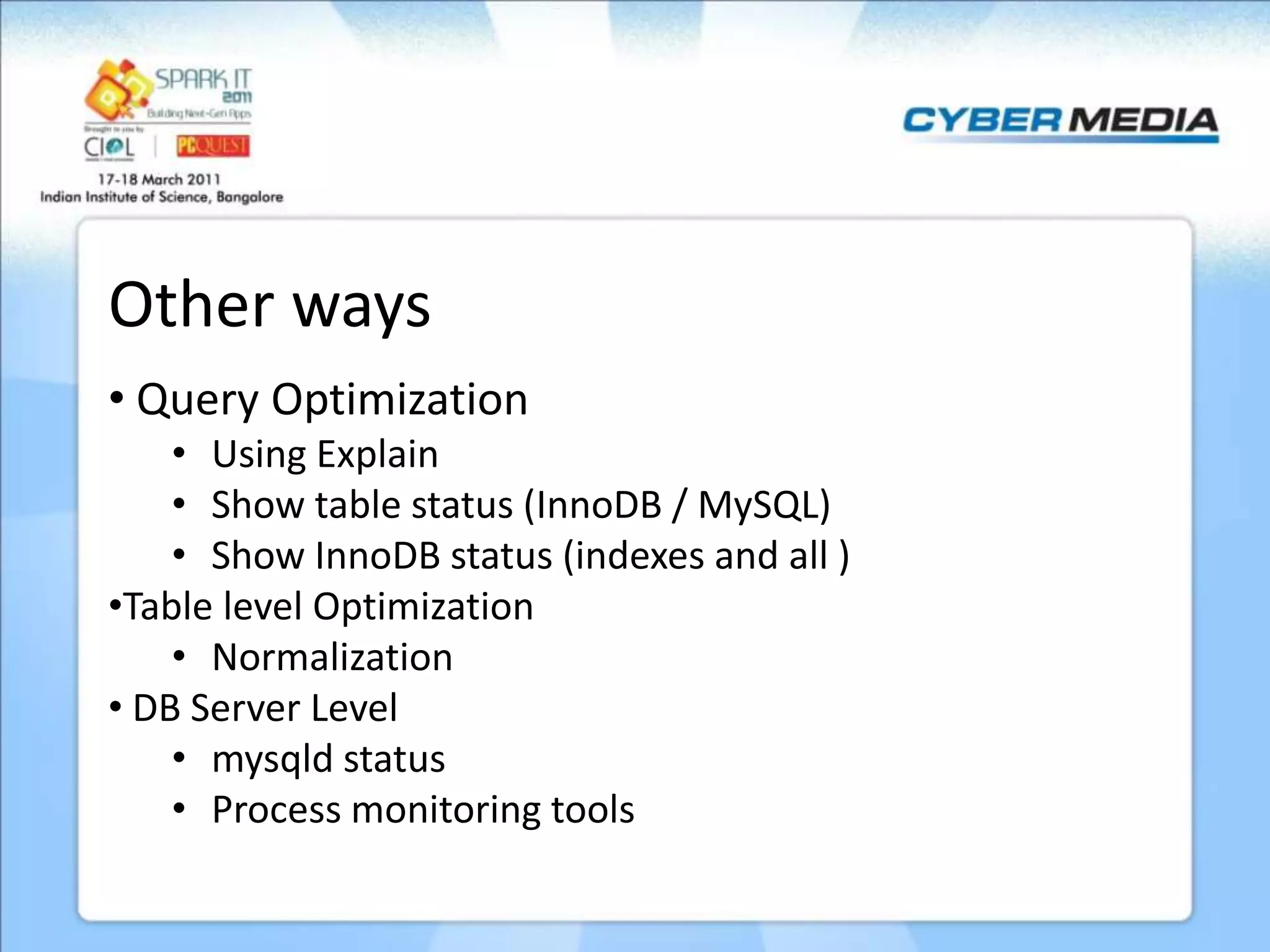 Other ways • Query Optimization • Using Explain • Show table status (InnoDB / MySQL) • Show InnoDB status (indexes and all ) •Table level Optimization • Normalization • DB Server Level • mysqld status • Process monitoring tools 