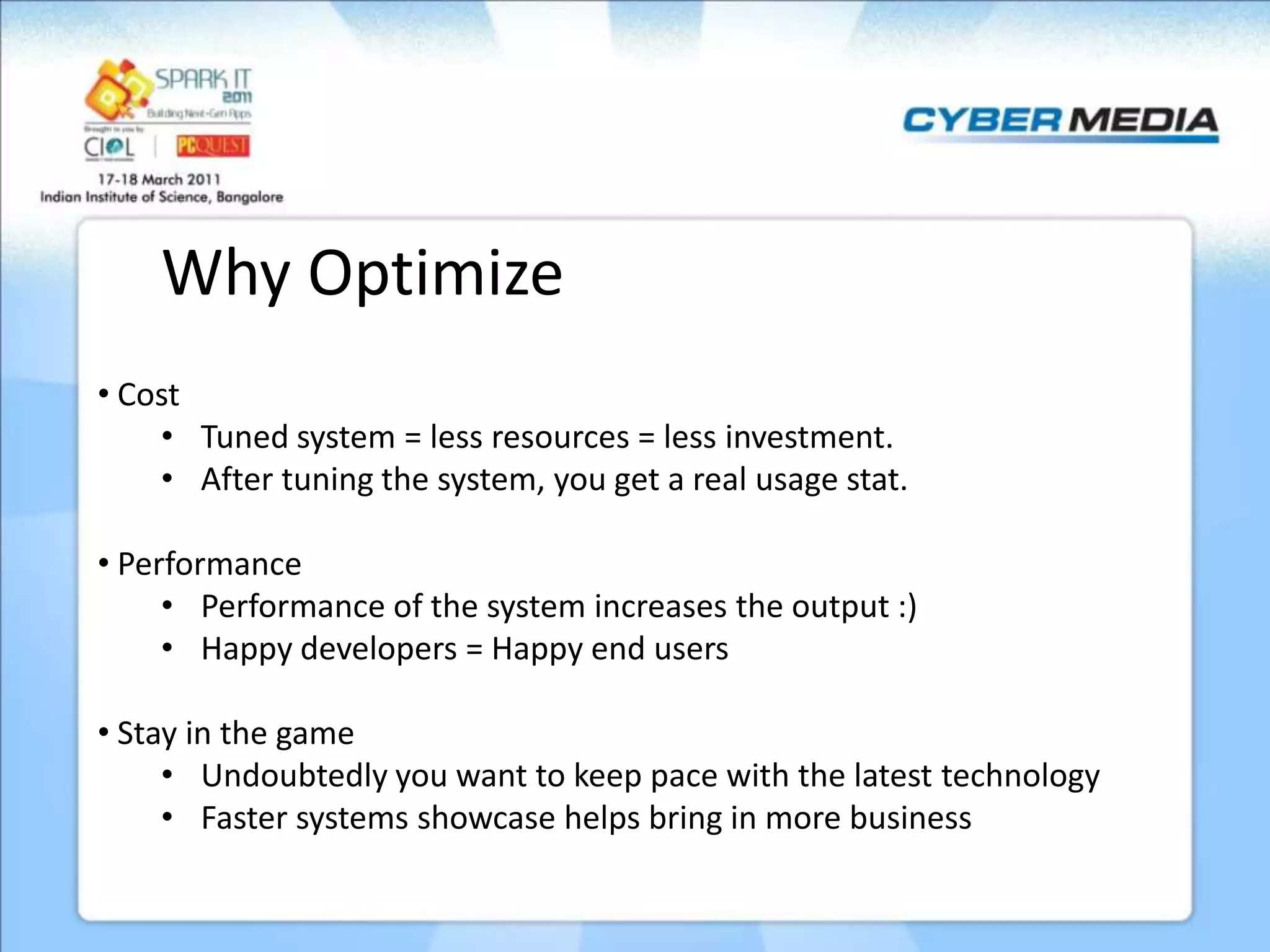 Why Optimize • Cost • Tuned system = less resources = less investment. • After tuning the system, you get a real usage stat. • Performance • Performance of the system increases the output :) • Happy developers = Happy end users • Stay in the game • Undoubtedly you want to keep pace with the latest technology • Faster systems showcase helps bring in more business 