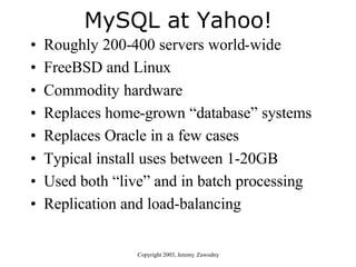 MySQL at Yahoo!
•   Roughly 200-400 servers world-wide
•   FreeBSD and Linux
•   Commodity hardware
•   Replaces home-grown “database” systems
•   Replaces Oracle in a few cases
•   Typical install uses between 1-20GB
•   Used both “live” and in batch processing
•   Replication and load-balancing


                  Copyright 2003, Jeremy Zawodny