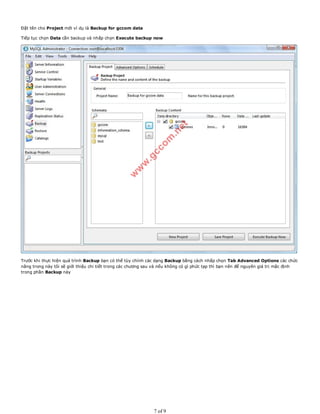 Đặt tên cho Project mới ví dụ là Backup for gccom data
Tiếp tục chọn Data cần backup và nhấp chọn Execute backup now
Trước khi thực hiện quá trình Backup bạn có thể tùy chỉnh các dạng Backup bằng cách nhấp chọn Tab Advanced Options các chức
năng trong này tôi sẽ giới thiệu chi tiết trong các chương sau và nếu không có gì phức tạp thì bạn nên để nguyên giá trị mặc định
trong phần Backup này
7 of 9
 