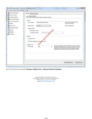 OK mình vừa trình bài xong phần Manager mySQL Server - Backup & Restore Database
Công ty TNHH đầu tư phát triển tin học GC Com
Chuyên trang kỹ thuật máy vi tính cho kỹ thuật viên tin học
Điện thoại: (073) - 3.511.373 - 6.274.294
Website: http://www.gccom.net
9 of 9
 