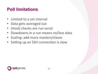 12	
  
Poll limitations
•  Limited	
  to	
  a	
  set	
  interval	
  
•  Data	
  gets	
  averaged	
  out	
  
•  (Host)	
  checks	
  are	
  run	
  serial	
  
•  Slowdowns	
  in	
  a	
  run	
  means	
  no/less	
  data	
  
•  Scaling:	
  add	
  more	
  masters/slaves	
  
•  Sekng	
  up	
  an	
  SSH	
  connecHon	
  is	
  slow	
  
 