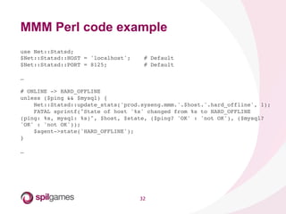 32	
  
use Net::Statsd;!
$Net::Statsd::HOST = 'localhost'; # Default!
$Net::Statsd::PORT = 8125; # Default!
!
…!
!
# ONLINE -> HARD_OFFLINE!
unless ($ping && $mysql) {!
Net::Statsd::update_stats('prod.syseng.mmm.'.$host.'.hard_offline', 1);!
FATAL sprintf("State of host '%s' changed from %s to HARD_OFFLINE
(ping: %s, mysql: %s)", $host, $state, ($ping? 'OK' : 'not OK'), ($mysql?
'OK' : 'not OK'));!
$agent->state('HARD_OFFLINE');!
}!
!
…!
!
MMM Perl code example
 