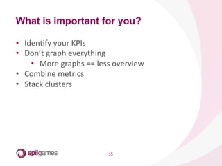 35	
  
•  IdenHfy	
  your	
  KPIs	
  
•  Don’t	
  graph	
  everything	
  
•  More	
  graphs	
  ==	
  less	
  overview	
  
•  Combine	
  metrics	
  
•  Stack	
  clusters	
  
What is important for you?
 