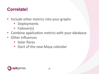 36	
  
•  Include	
  other	
  metrics	
  into	
  your	
  graphs	
  
•  Deployments	
  
•  Failover(s)	
  
•  Combine	
  applicaHon	
  metrics	
  with	
  your	
  database	
  
•  Other	
  inﬂuences	
  
•  Solar	
  ﬂares	
  
•  Start	
  of	
  the	
  new	
  Maya	
  calendar	
  
Correlate!
 