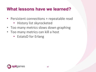 47	
  
•  Persistent	
  connecHons	
  +	
  repeatable	
  read	
  
•  History	
  list	
  skyrocketed	
  
•  Too	
  many	
  metrics	
  slows	
  down	
  graphing	
  
•  Too	
  many	
  metrics	
  can	
  kill	
  a	
  host	
  
•  EstatsD	
  for	
  Erlang	
  
What lessons have we learned?
 