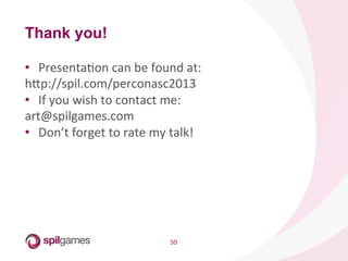 50	
  
•  PresentaHon	
  can	
  be	
  found	
  at:	
  
hsp://spil.com/perconasc2013	
  
•  If	
  you	
  wish	
  to	
  contact	
  me:	
  
art@spilgames.com	
  
•  Don’t	
  forget	
  to	
  rate	
  my	
  talk!	
  
Thank you!
 