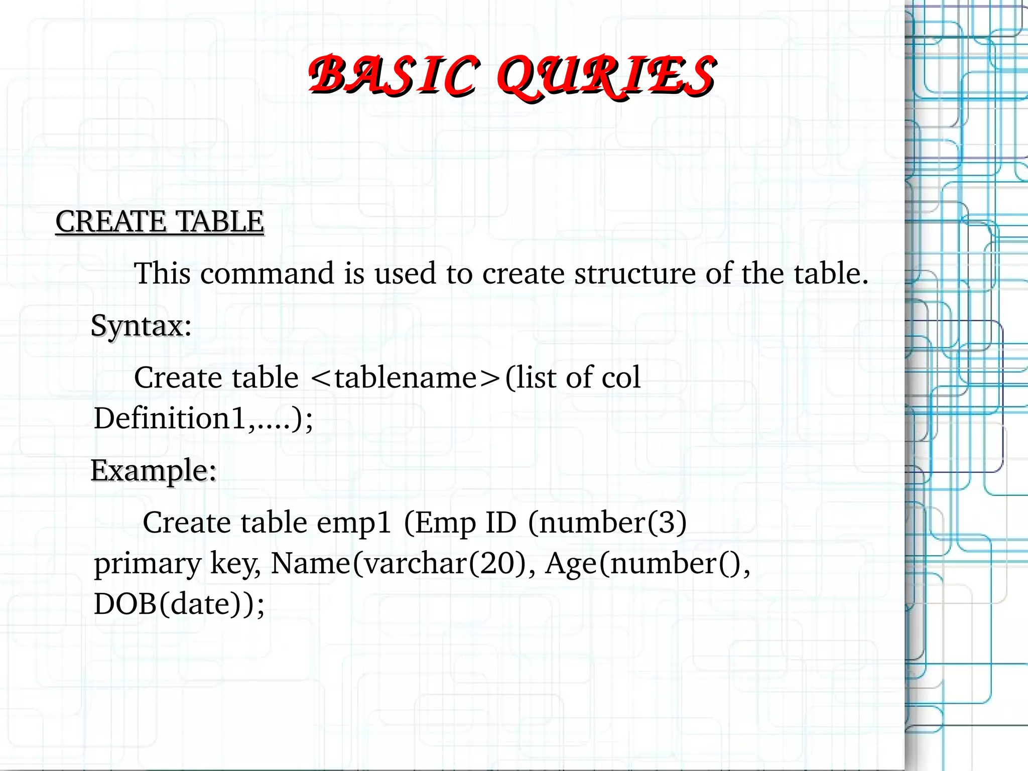 BASIC QURIES CREATE TABLE This command is used to create structure of the table. Syntax : Create table <tablename>(list of col Definition1,....); Example: Create table emp1 (Emp ID (number(3) primary key, Name(varchar(20), Age(number(), DOB(date)); 
