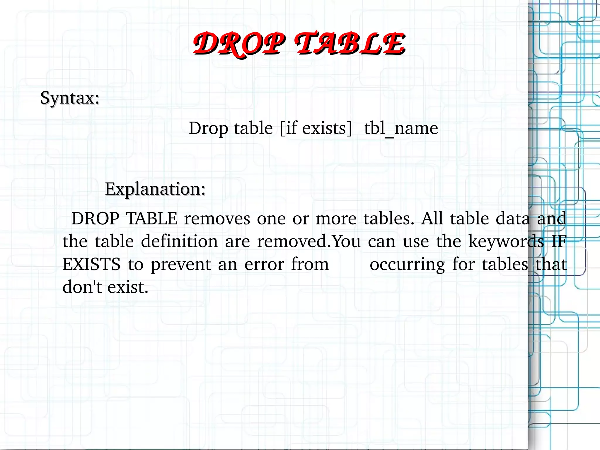 DROP TABLE Syntax: Drop table [if exists] tbl_name Explanation: DROP TABLE removes one or more tables. All table data and the table definition are removed.You can use the keywords IF EXISTS to prevent an error from occurring for tables that don't exist. 