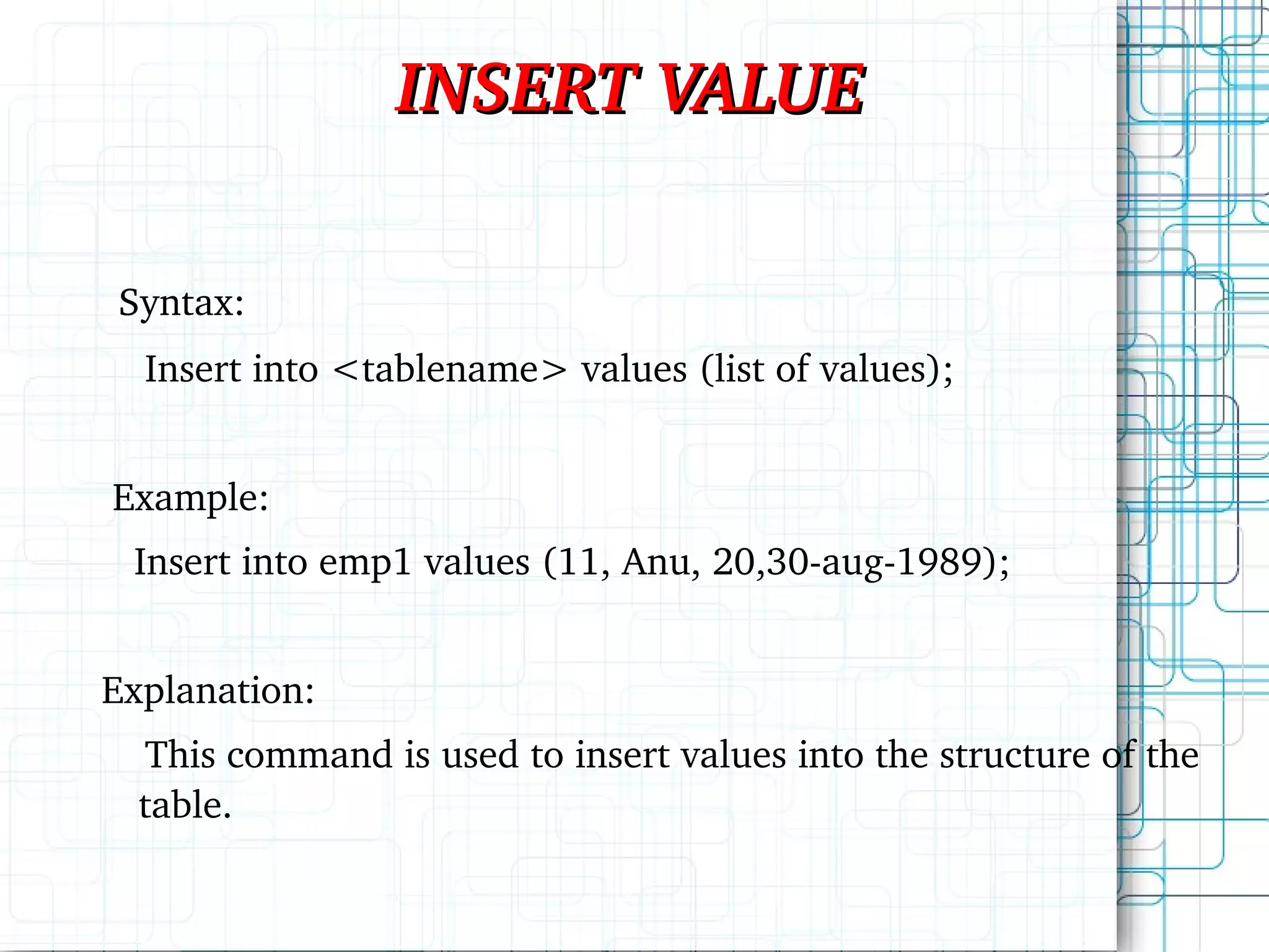 INSERT VALUE Syntax: Insert into <tablename> values (list of values); Example: Insert into emp1 values (11, Anu, 20,30-aug-1989); Explanation: This command is used to insert values into the structure of the table. 