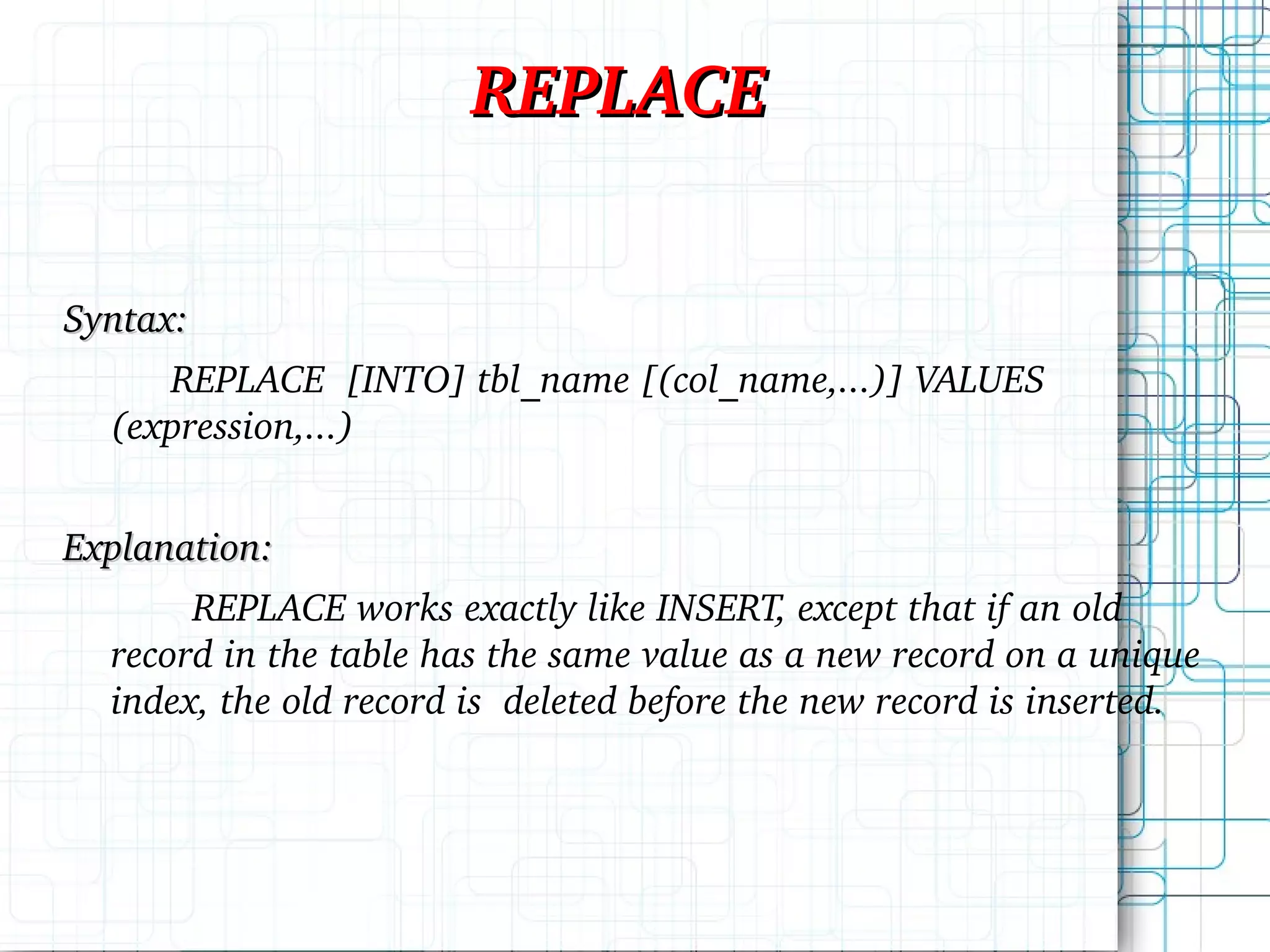 REPLACE Syntax: REPLACE [INTO] tbl_name [(col_name,...)] VALUES (expression,...) Explanation: REPLACE works exactly like INSERT, except that if an old record in the table has the same value as a new record on a unique index, the old record is deleted before the new record is inserted. 