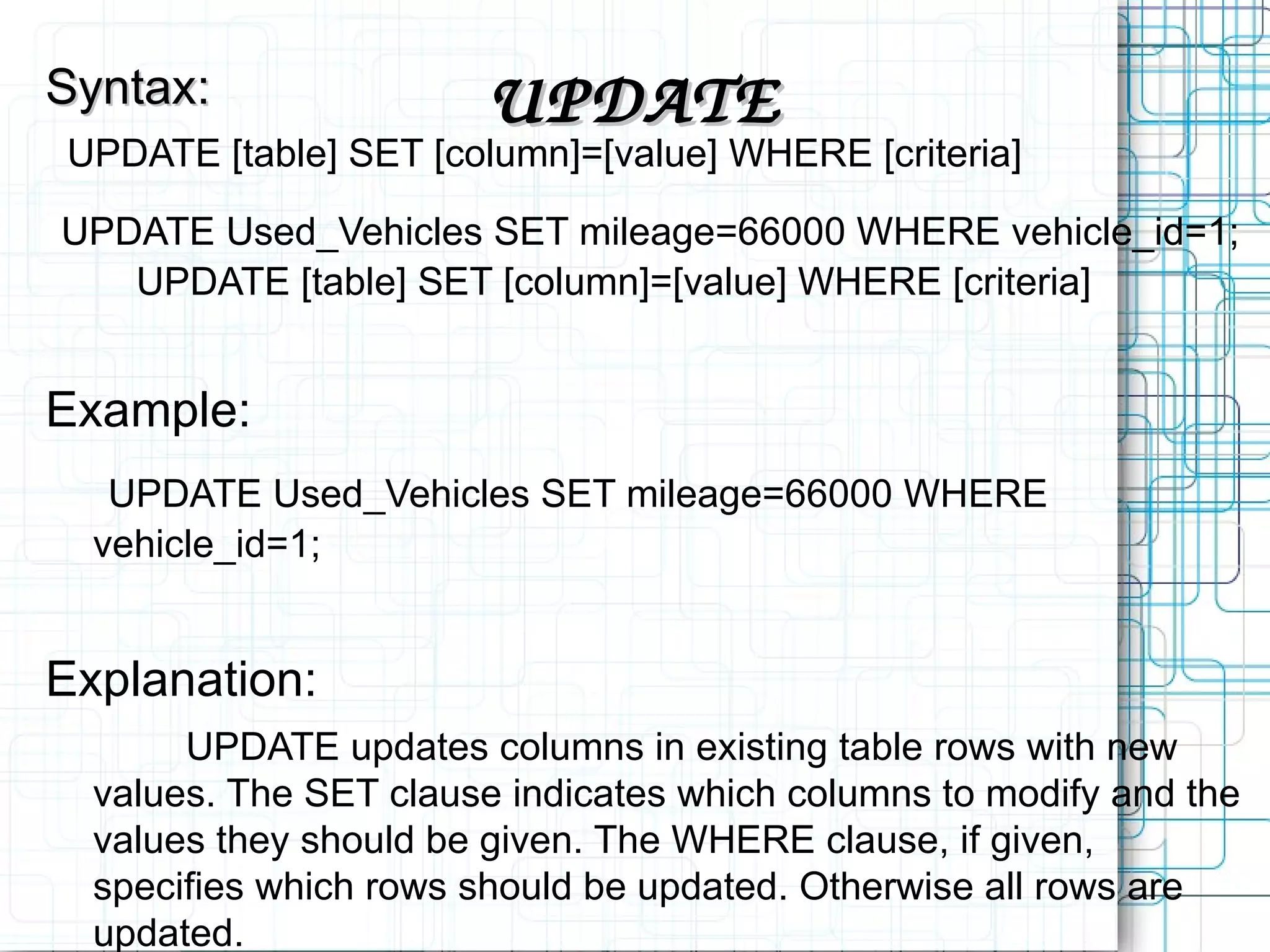 UPDATE Syntax: UPDATE [table] SET [column]=[value] WHERE [criteria] UPDATE Used_Vehicles SET mileage=66000 WHERE vehicle_id=1; UPDATE [table] SET [column]=[value] WHERE [criteria] Example: UPDATE Used_Vehicles SET mileage=66000 WHERE vehicle_id=1; Explanation: UPDATE updates columns in existing table rows with new values. The SET clause indicates which columns to modify and the values they should be given. The WHERE clause, if given, specifies which rows should be updated. Otherwise all rows are updated. 