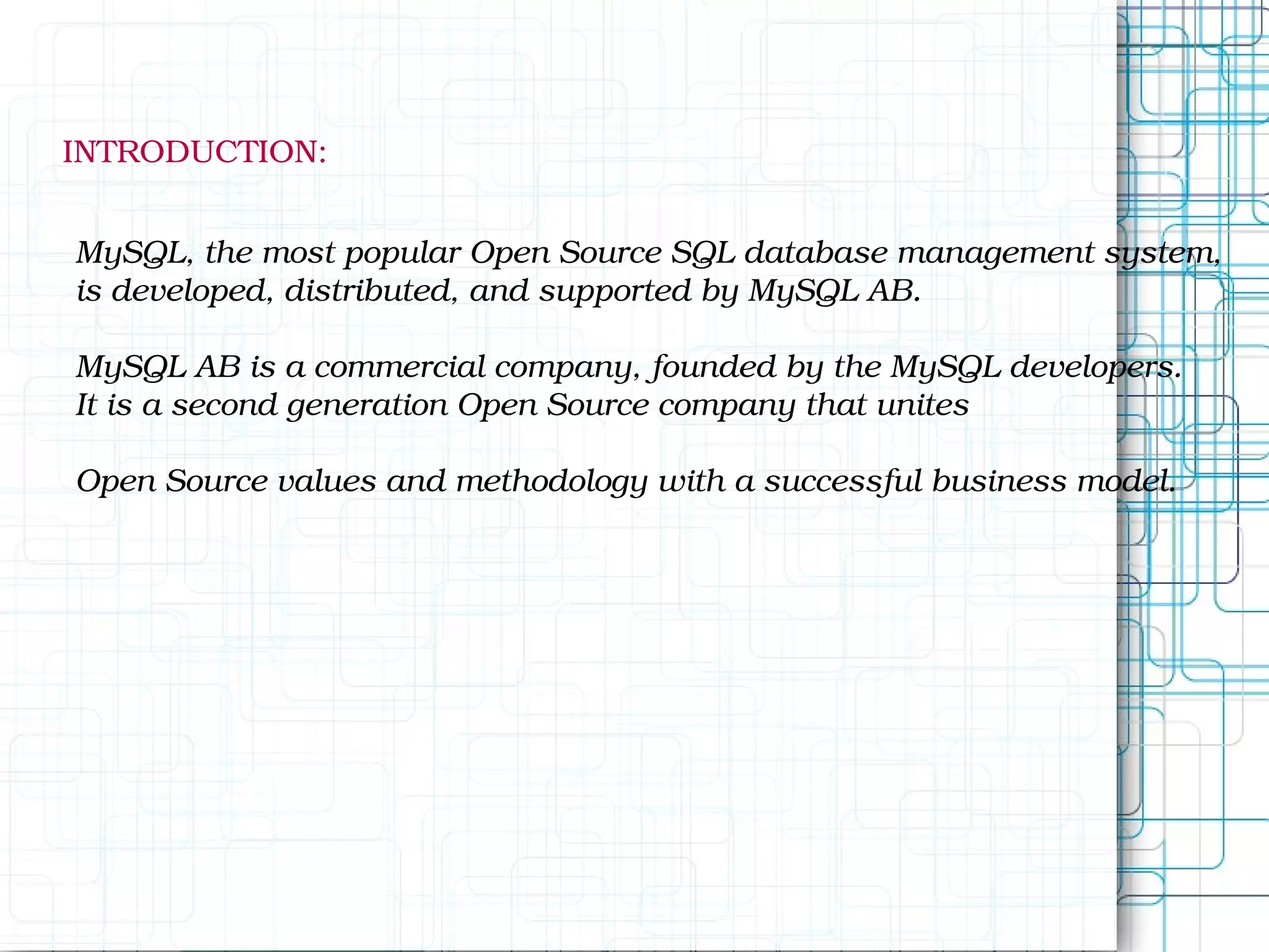 INTRODUCTION: MySQL, the most popular Open Source SQL database management system, is developed, distributed, and supported by MySQL AB. MySQL AB is a commercial company, founded by the MySQL developers. It is a second generation Open Source company that unites Open Source values and methodology with a successful business model. 