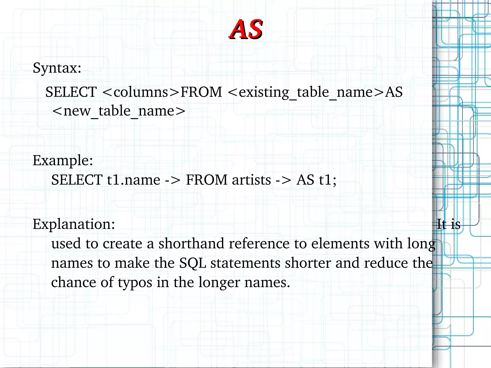 AS Syntax: SELECT <columns>FROM <existing_table_name>AS <new_table_name> Example: SELECT t1.name -> FROM artists -> AS t1; Explanation: It is used to create a shorthand reference to elements with long names to make the SQL statements shorter and reduce the chance of typos in the longer names. 