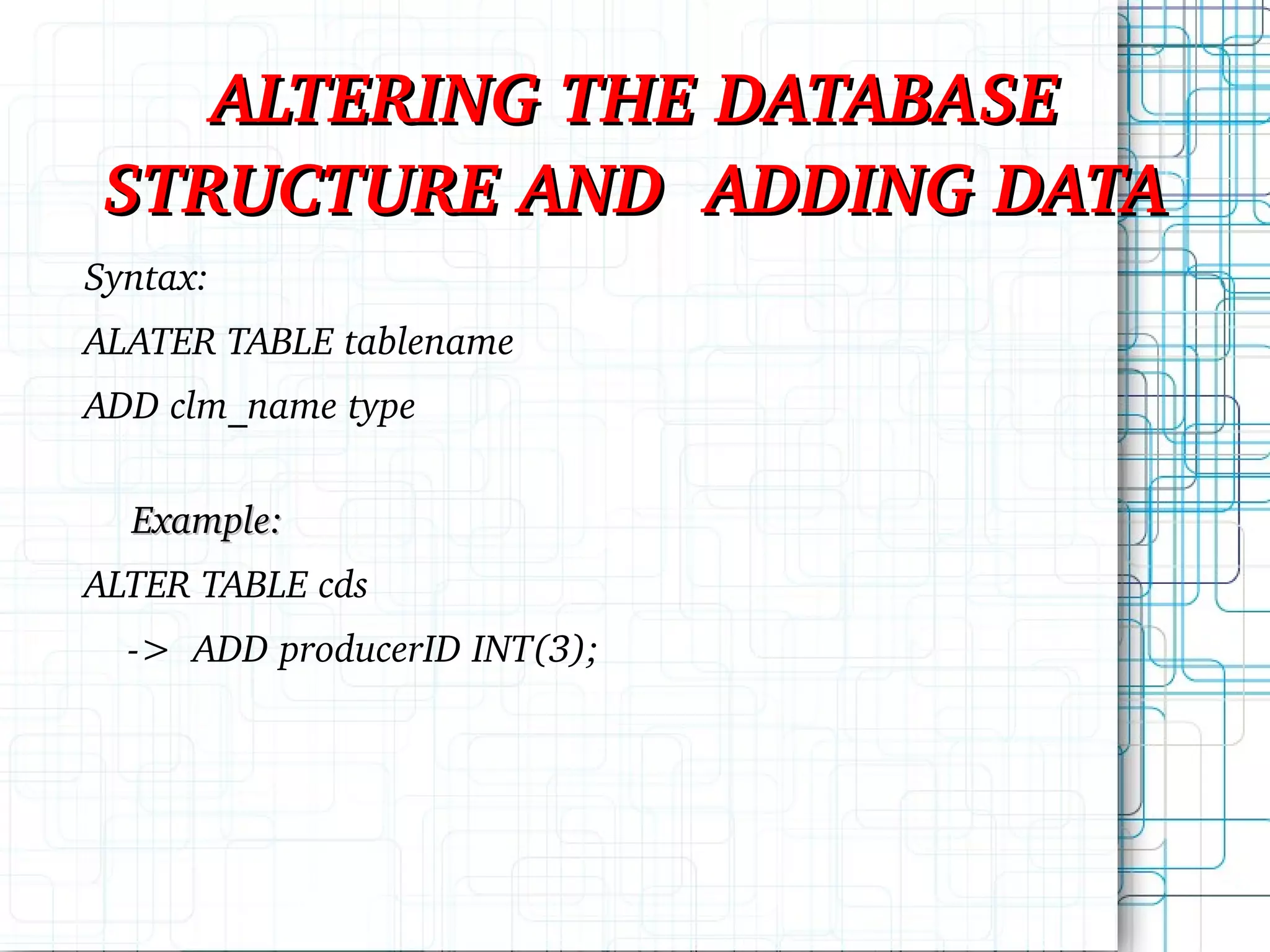 ALTERING THE DATABASE STRUCTURE AND ADDING DATA Syntax: ALATER TABLE tablename ADD clm_name type Example: ALTER TABLE cds -> ADD producerID INT(3); 