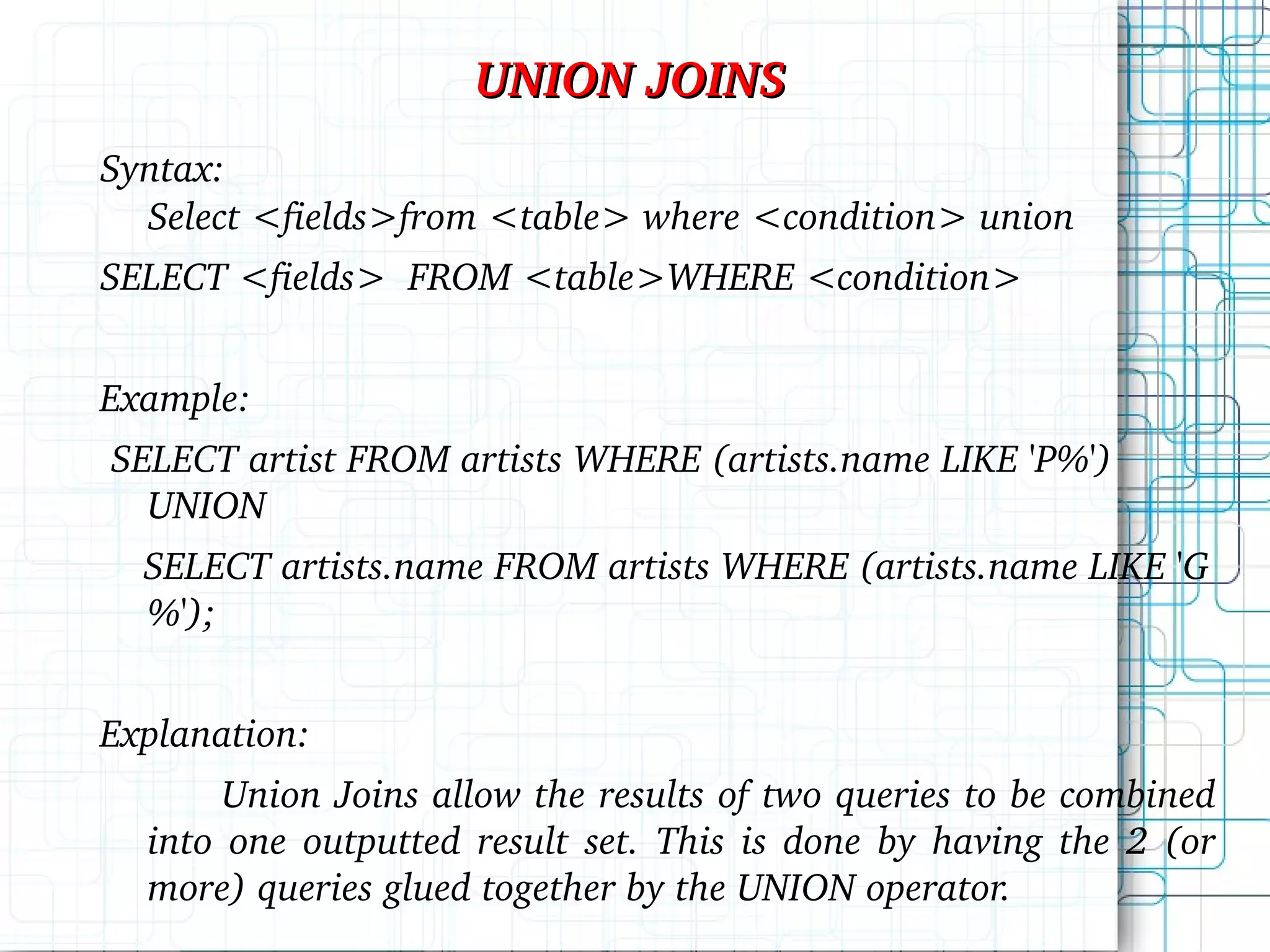 UNION JOINS Syntax: Select <fields>from <table> where <condition> union SELECT <fields> FROM <table>WHERE <condition> Example: SELECT artist FROM artists WHERE (artists.name LIKE 'P%') UNION SELECT artists.name FROM artists WHERE (artists.name LIKE 'G%'); Explanation: Union Joins allow the results of two queries to be combined into one outputted result set. This is done by having the 2 (or more) queries glued together by the UNION operator. 