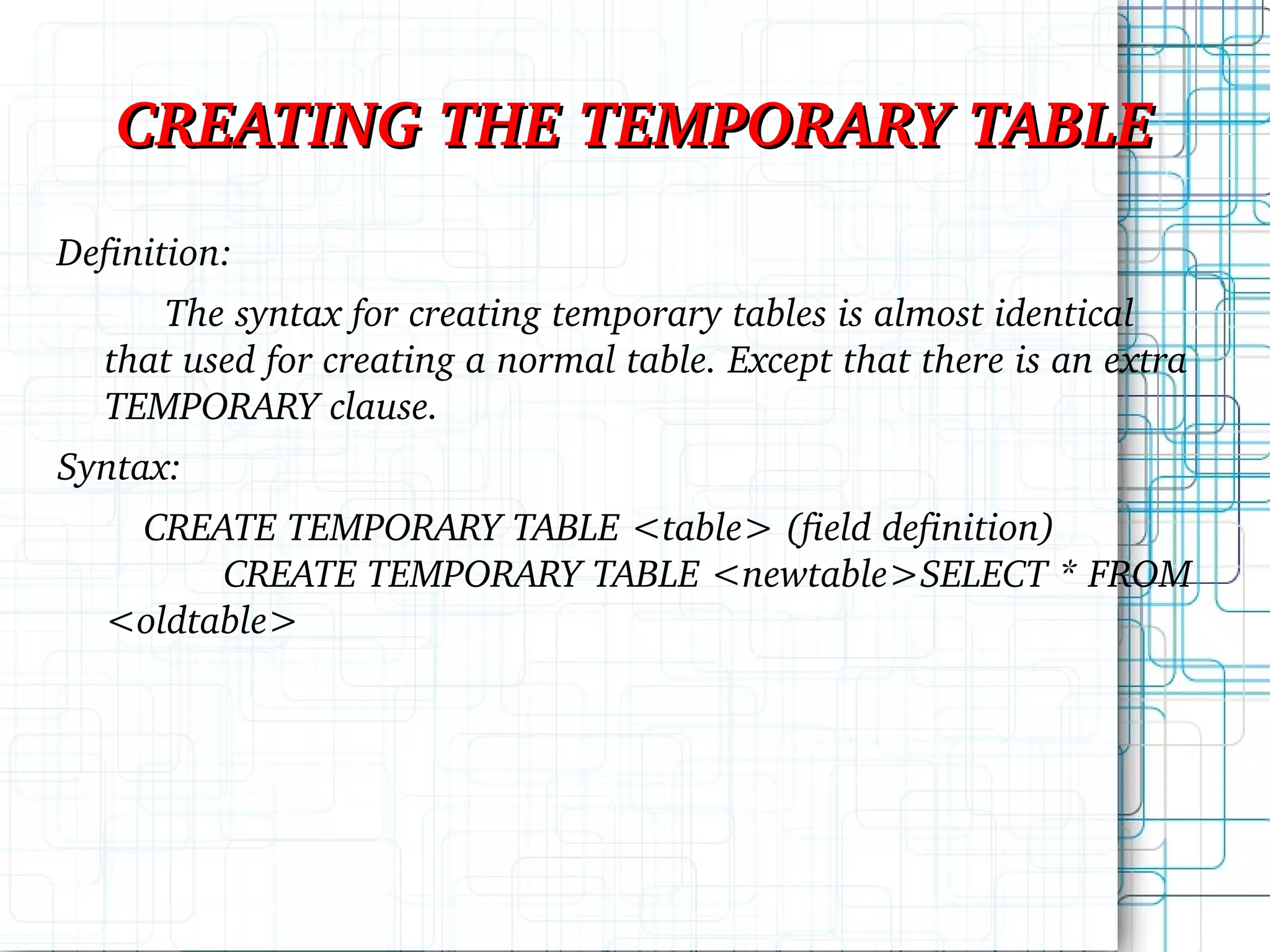 CREATING THE TEMPORARY TABLE Definition: The syntax for creating temporary tables is almost identical that used for creating a normal table. Except that there is an extra TEMPORARY clause. Syntax: CREATE TEMPORARY TABLE <table> (field definition) CREATE TEMPORARY TABLE <newtable>SELECT * FROM <oldtable> 