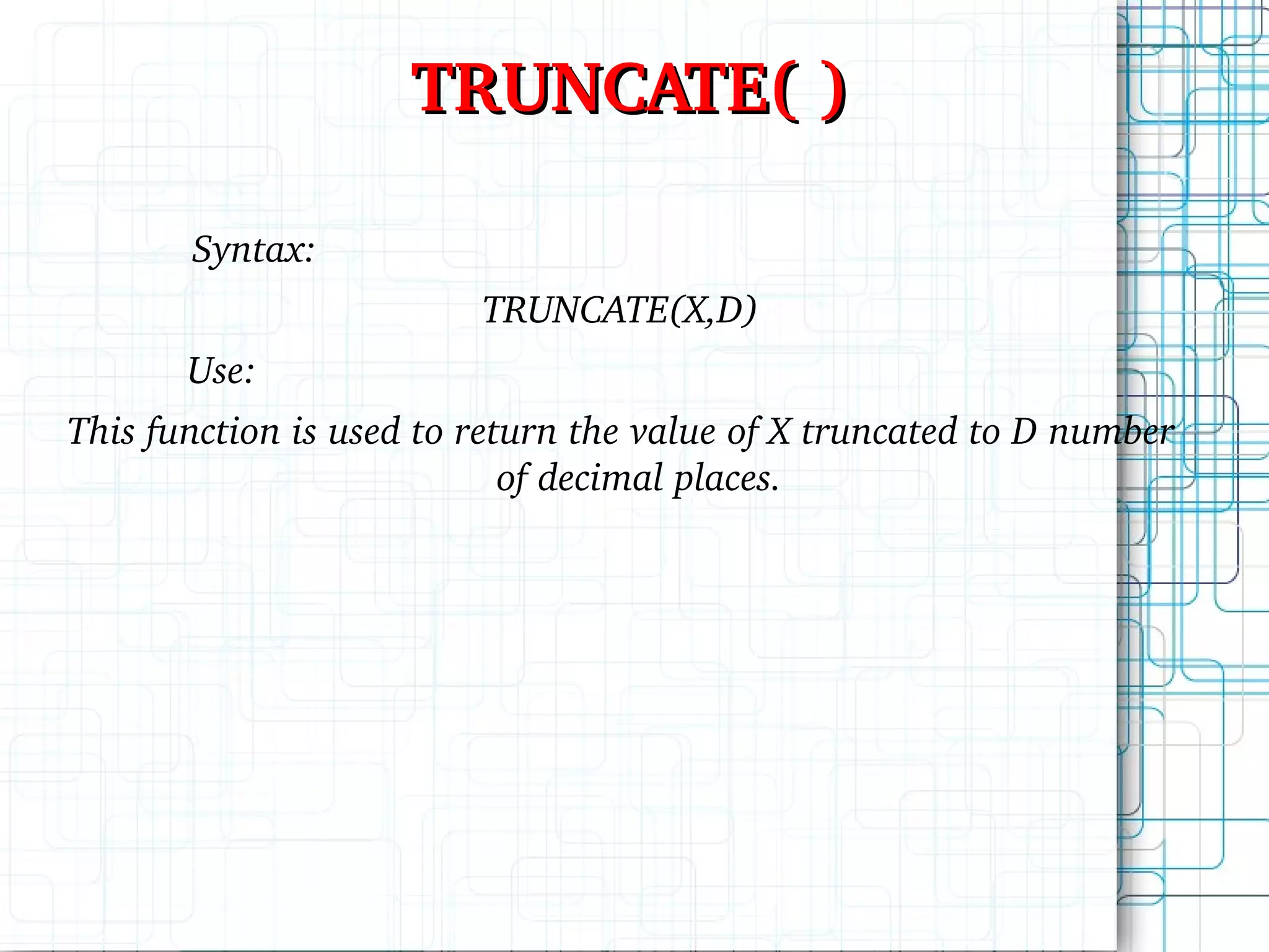 TRUNCATE( ) Syntax: TRUNCATE(X,D) Use: This function is used to return the value of X truncated to D number of decimal places. 