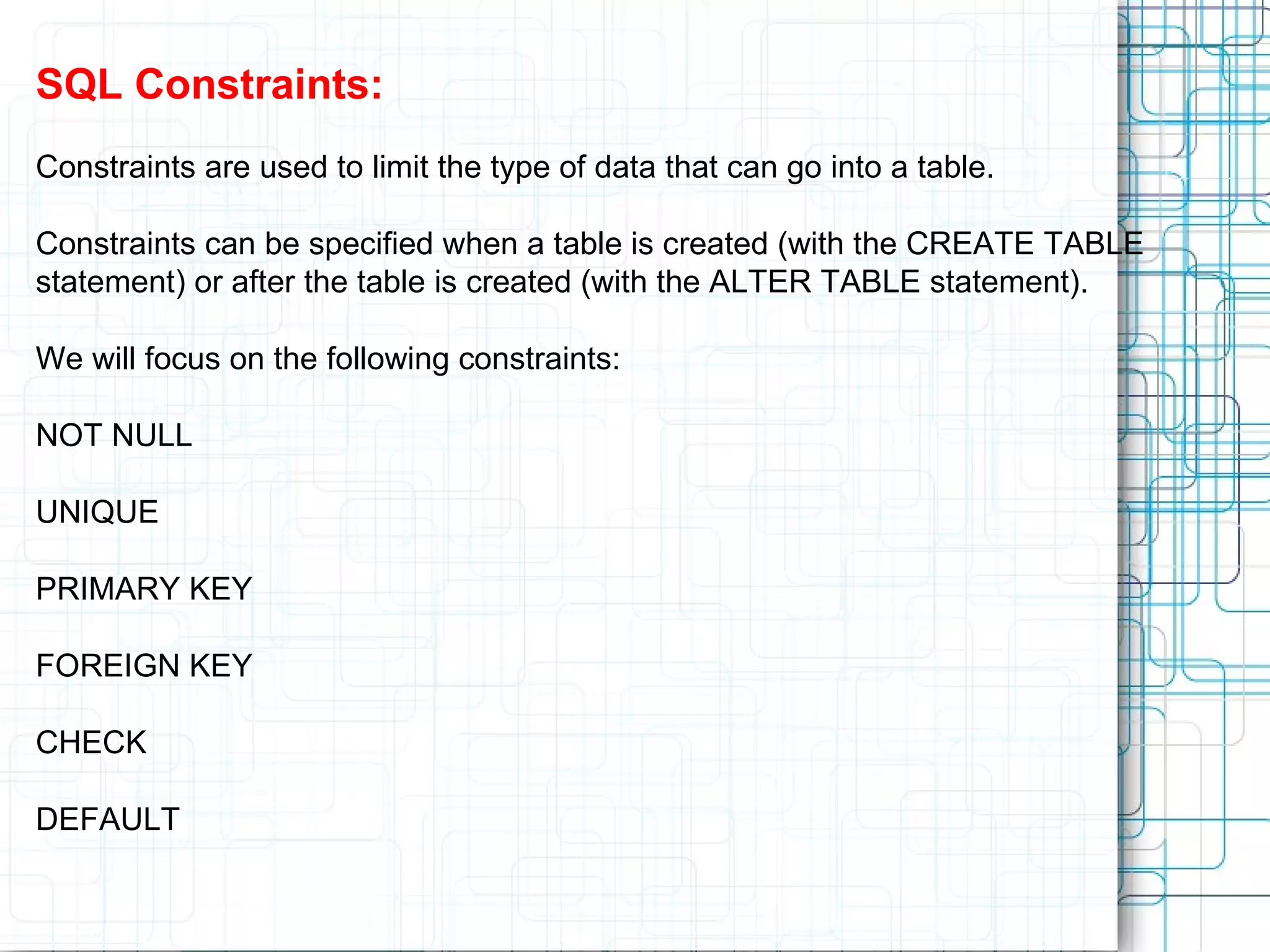 SQL Constraints: Constraints are used to limit the type of data that can go into a table. Constraints can be specified when a table is created (with the CREATE TABLE statement) or after the table is created (with the ALTER TABLE statement). We will focus on the following constraints: NOT NULL UNIQUE PRIMARY KEY FOREIGN KEY CHECK DEFAULT 