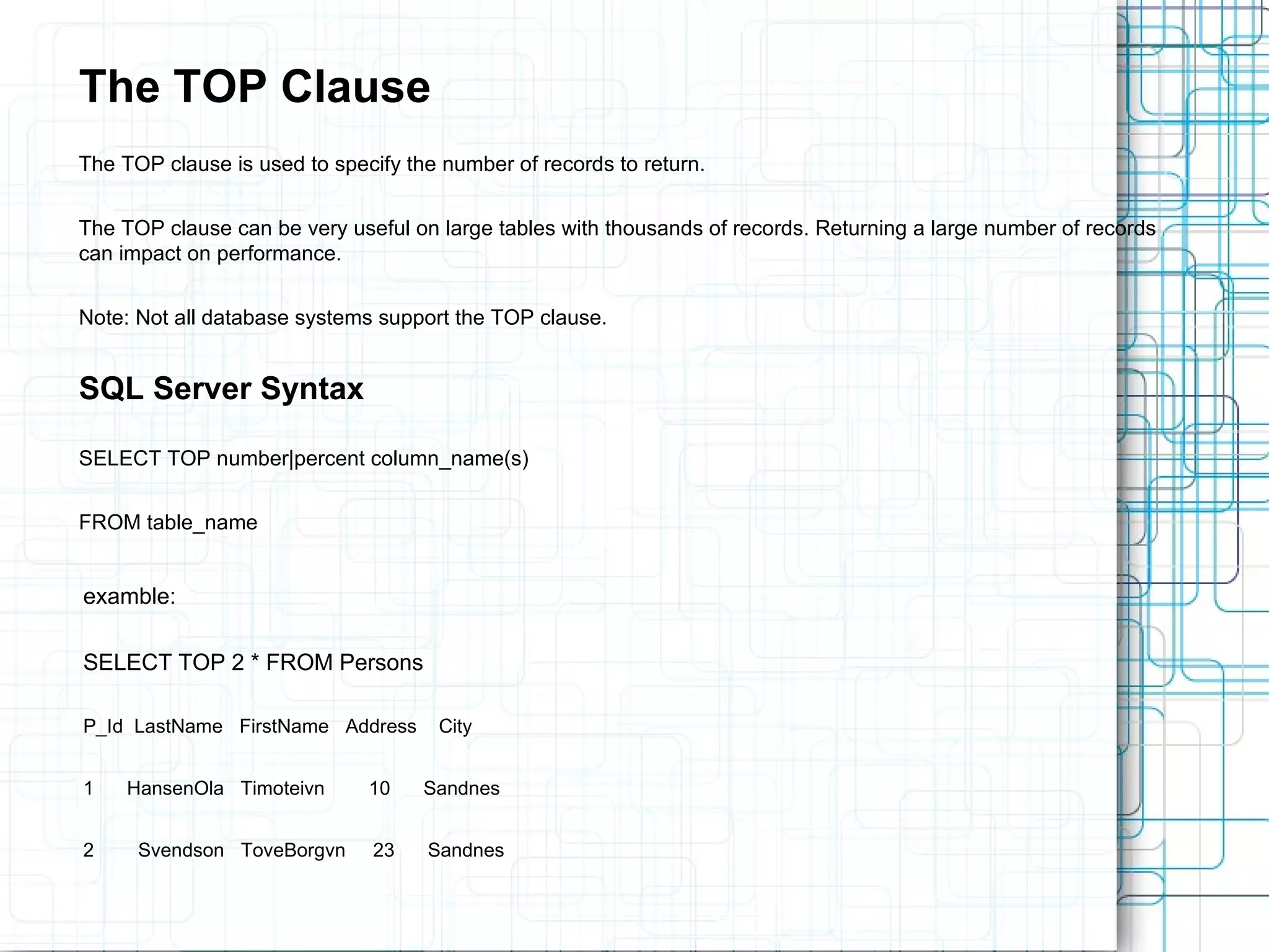 The TOP Clause The TOP clause is used to specify the number of records to return. The TOP clause can be very useful on large tables with thousands of records. Returning a large number of records can impact on performance. Note: Not all database systems support the TOP clause. SQL Server Syntax SELECT TOP number|percent column_name(s) FROM table_name examble: SELECT TOP 2 * FROM Persons P_Id LastName FirstName Address City 1 HansenOla Timoteivn 10 Sandnes 2 Svendson ToveBorgvn 23 Sandnes 
