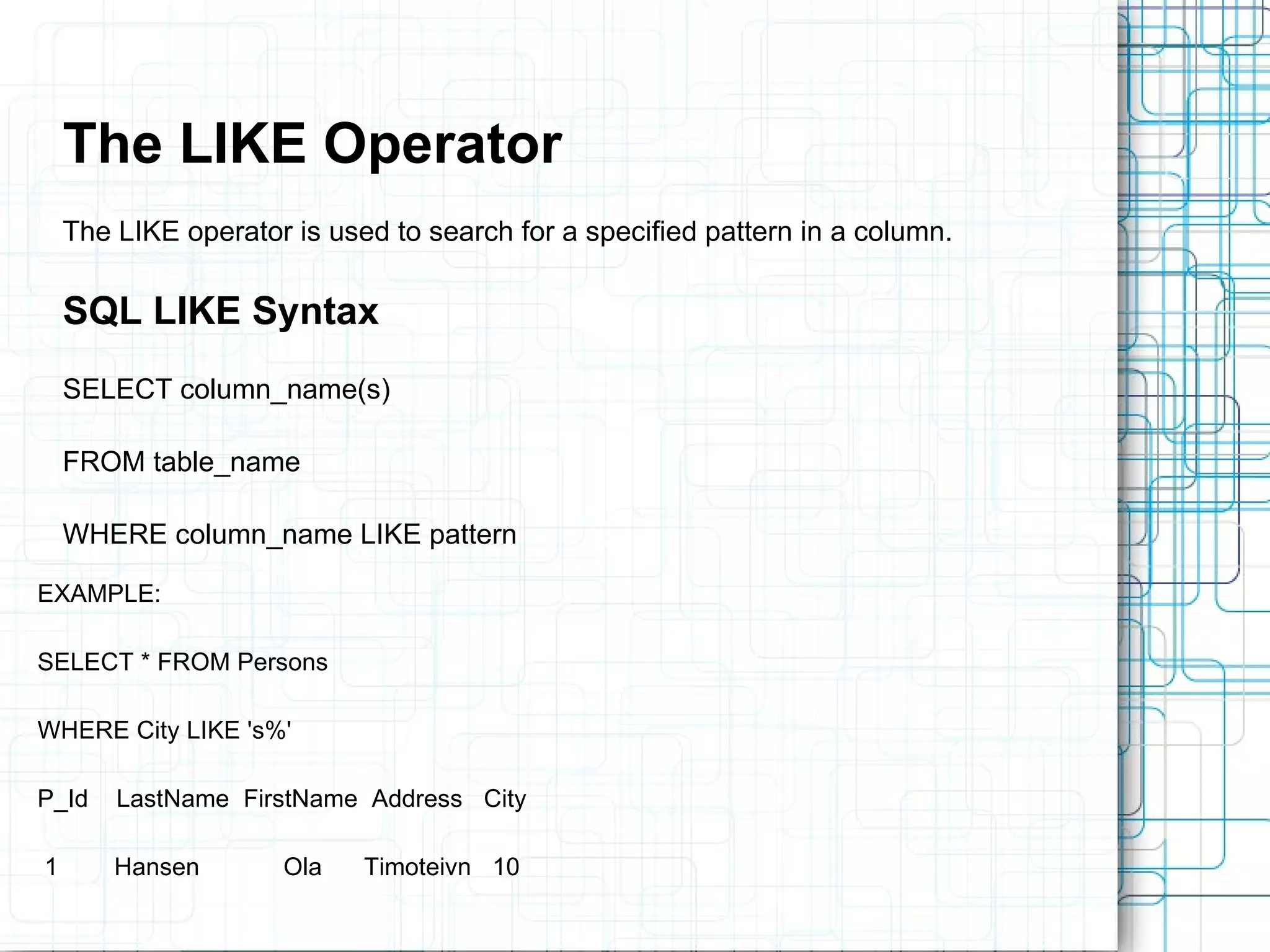 The LIKE Operator The LIKE operator is used to search for a specified pattern in a column. SQL LIKE Syntax SELECT column_name(s) FROM table_name WHERE column_name LIKE pattern EXAMPLE: SELECT * FROM Persons WHERE City LIKE 's%' P_Id LastName FirstName Address City 1 Hansen Ola Timoteivn 10 
