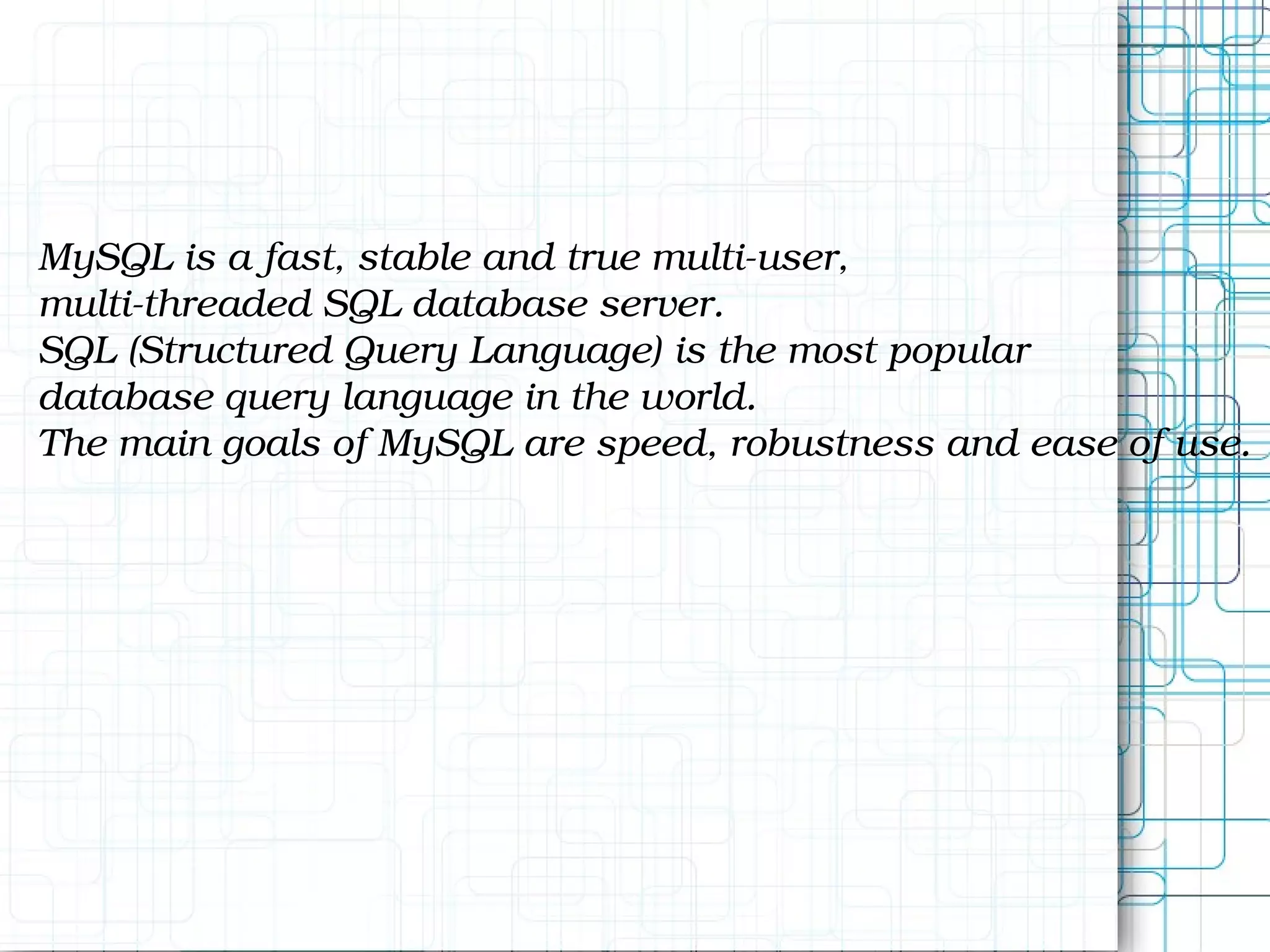 MySQL is a fast, stable and true multi-user, multi-threaded SQL database server. SQL (Structured Query Language) is the most popular database query language in the world. The main goals of MySQL are speed, robustness and ease of use. 