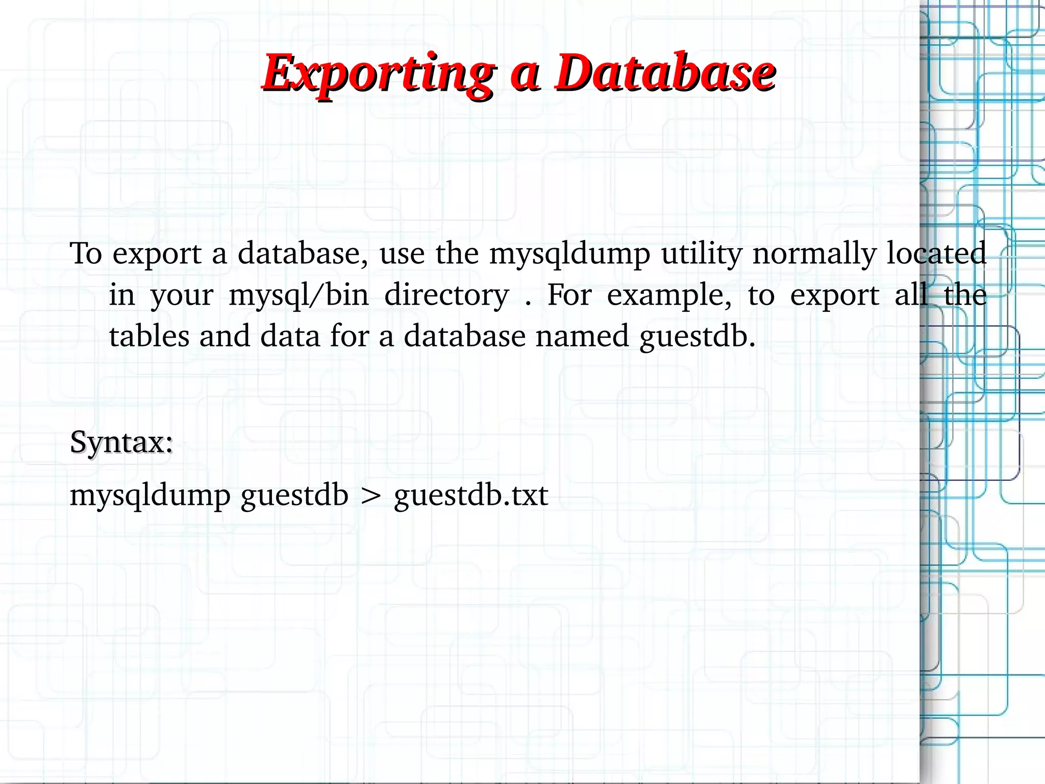 To export a database, use the mysqldump utility normally located in your mysql/bin directory . For example, to export all the tables and data for a database named guestdb. Syntax: mysqldump guestdb > guestdb.txt Exporting a Database 
