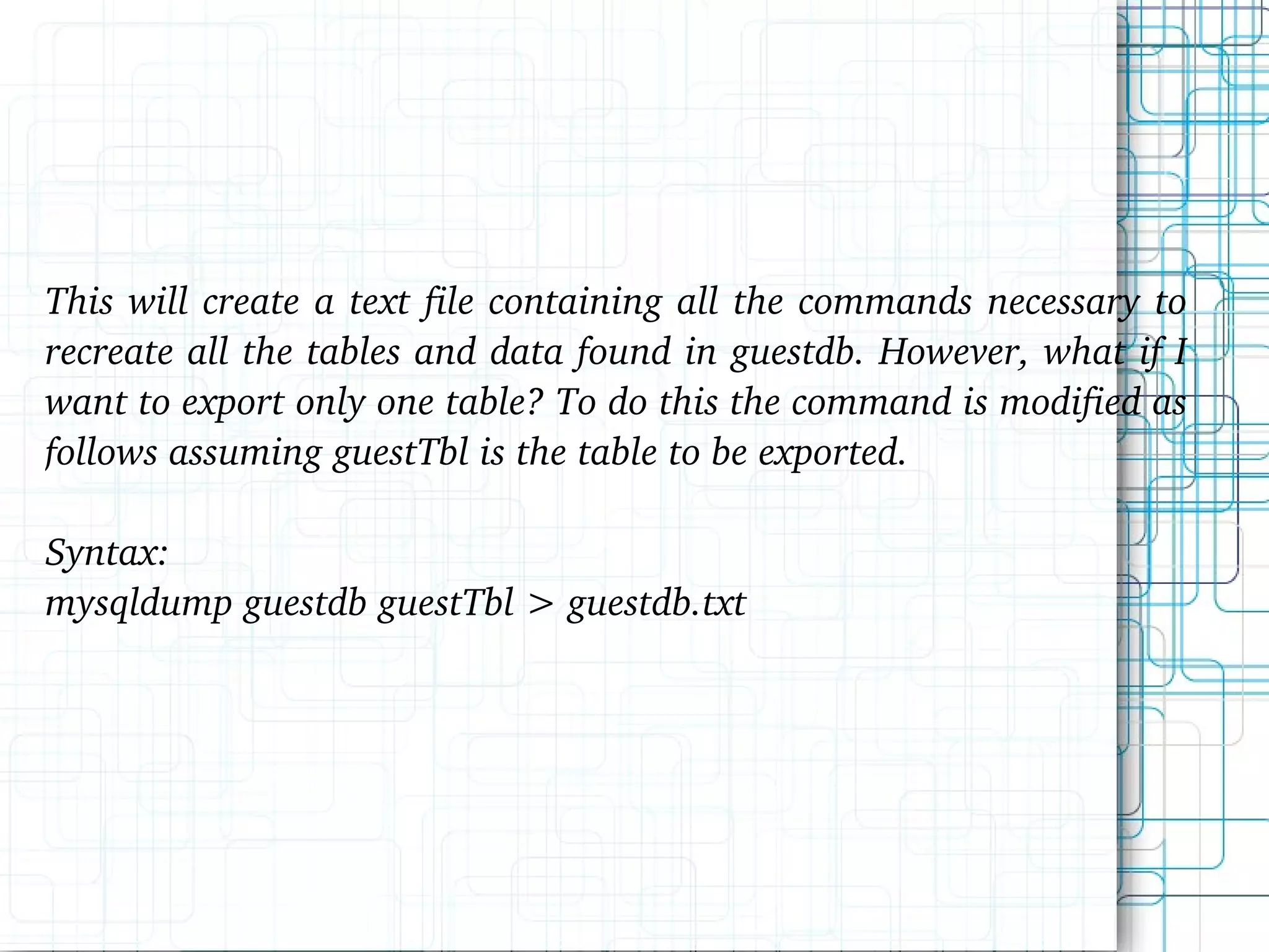 This will create a text file containing all the commands necessary to recreate all the tables and data found in guestdb. However, what if I want to export only one table? To do this the command is modified as follows assuming guestTbl is the table to be exported. Syntax: mysqldump guestdb guestTbl > guestdb.txt 