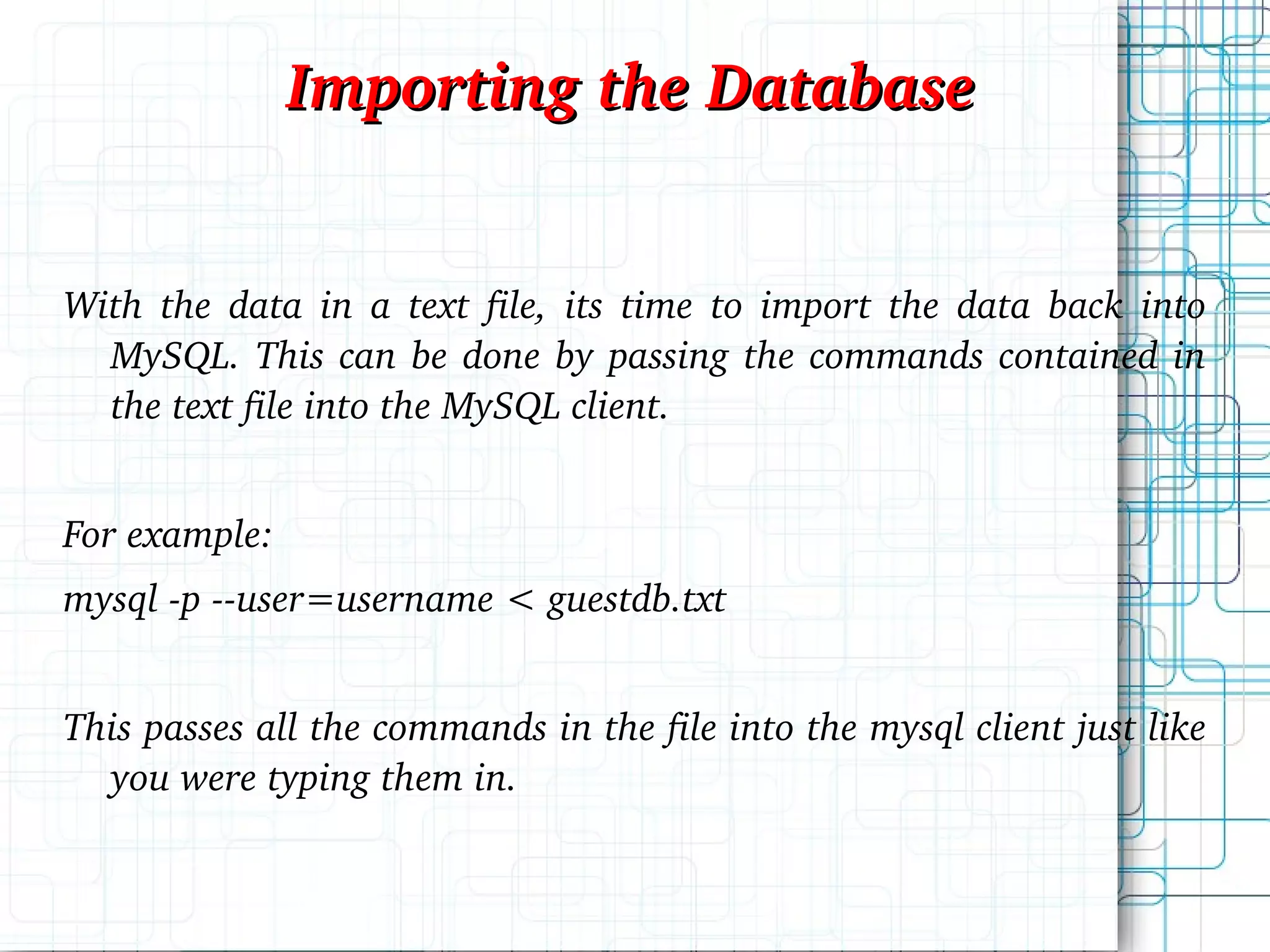 With the data in a text file, its time to import the data back into MySQL. This can be done by passing the commands contained in the text file into the MySQL client. For example: mysql -p --user=username < guestdb.txt This passes all the commands in the file into the mysql client just like you were typing them in. Importing the Database 