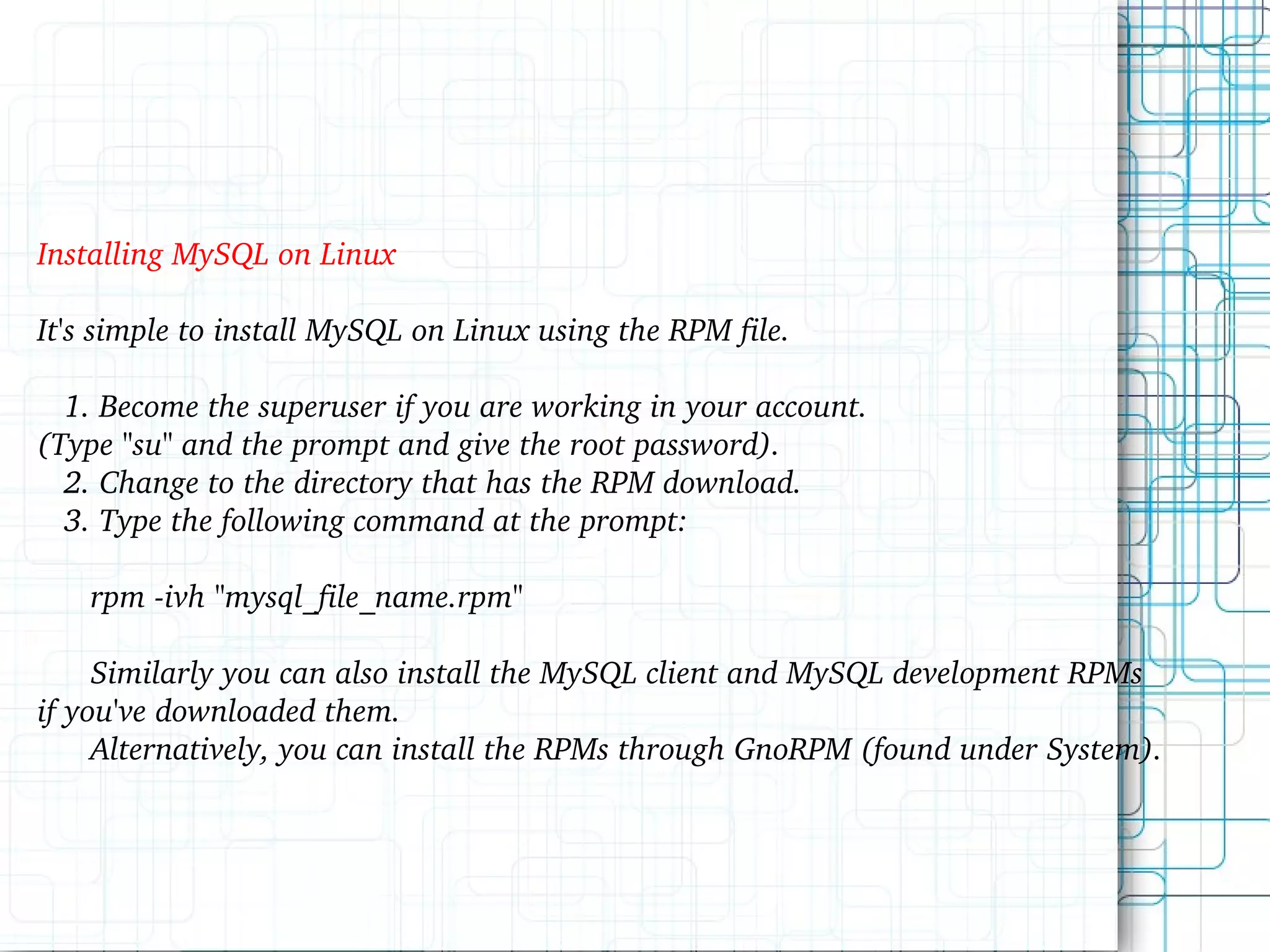 Installing MySQL on Linux It's simple to install MySQL on Linux using the RPM file. 1. Become the superuser if you are working in your account. (Type &quot;su&quot; and the prompt and give the root password). 2. Change to the directory that has the RPM download. 3. Type the following command at the prompt: rpm -ivh &quot;mysql_file_name.rpm&quot; Similarly you can also install the MySQL client and MySQL development RPMs if you've downloaded them. Alternatively, you can install the RPMs through GnoRPM (found under System). 