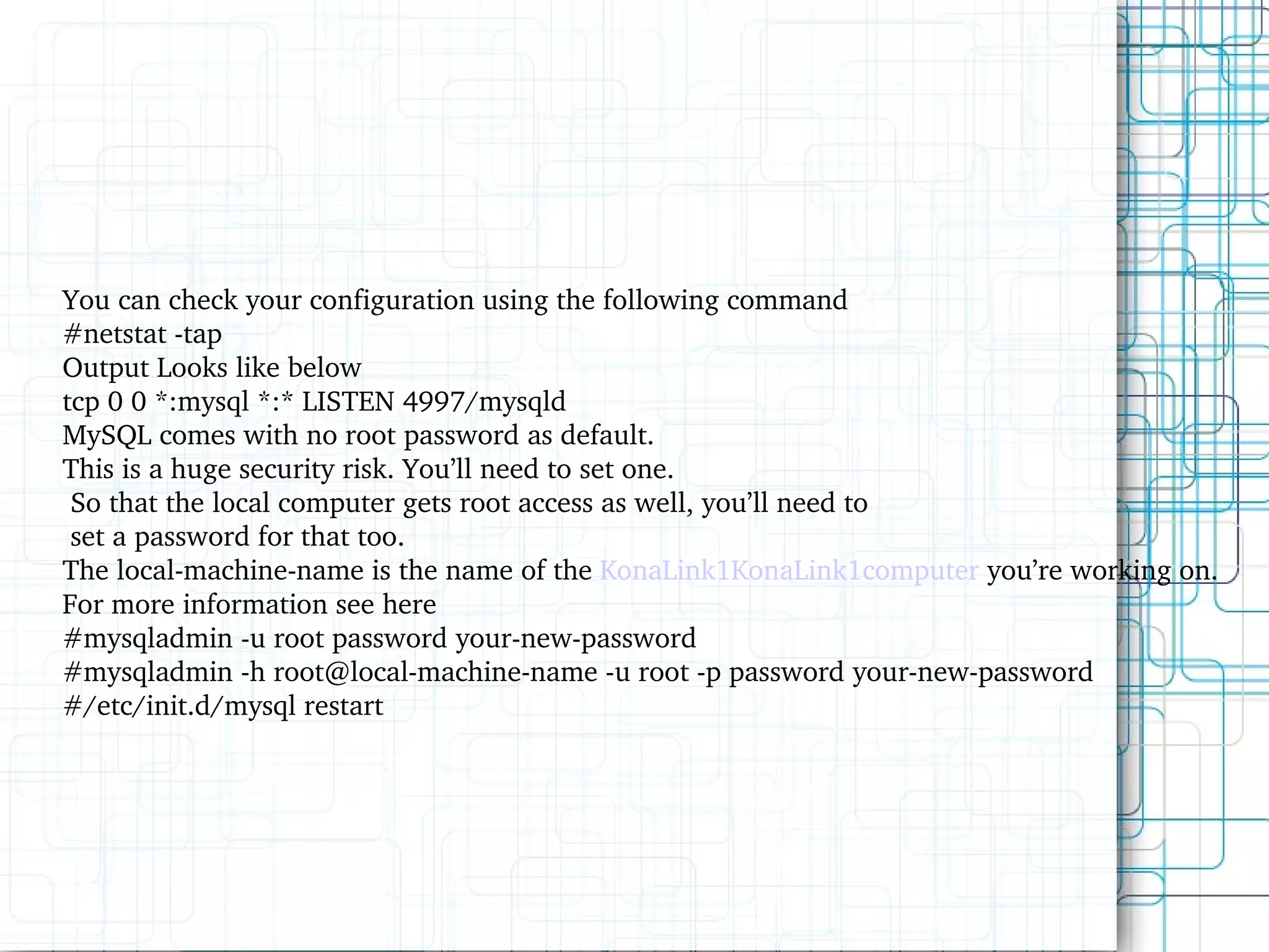 You can check your configuration using the following command #netstat -tap Output Looks like below tcp 0 0 *:mysql *:* LISTEN 4997/mysqld MySQL comes with no root password as default. This is a huge security risk. You’ll need to set one. So that the local computer gets root access as well, you’ll need to set a password for that too. The local-machine-name is the name of the KonaLink1KonaLink1computer you’re working on. For more information see here #mysqladmin -u root password your-new-password #mysqladmin -h root@local-machine-name -u root -p password your-new-password #/etc/init.d/mysql restart 