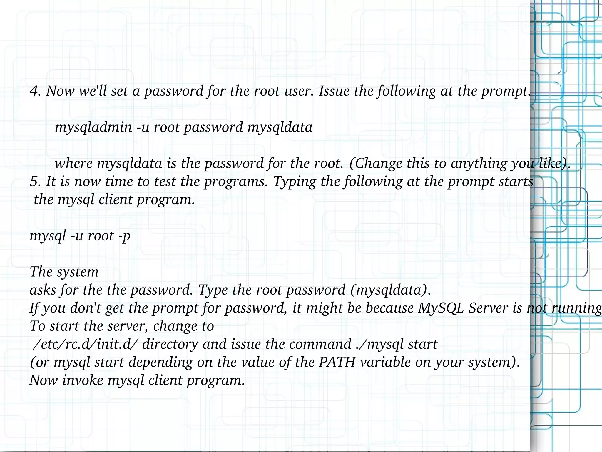 4. Now we'll set a password for the root user. Issue the following at the prompt. mysqladmin -u root password mysqldata where mysqldata is the password for the root. (Change this to anything you like). 5. It is now time to test the programs. Typing the following at the prompt starts the mysql client program. mysql -u root -p The system asks for the the password. Type the root password (mysqldata). If you don't get the prompt for password, it might be because MySQL Server is not running. To start the server, change to /etc/rc.d/init.d/ directory and issue the command ./mysql start (or mysql start depending on the value of the PATH variable on your system). Now invoke mysql client program. 